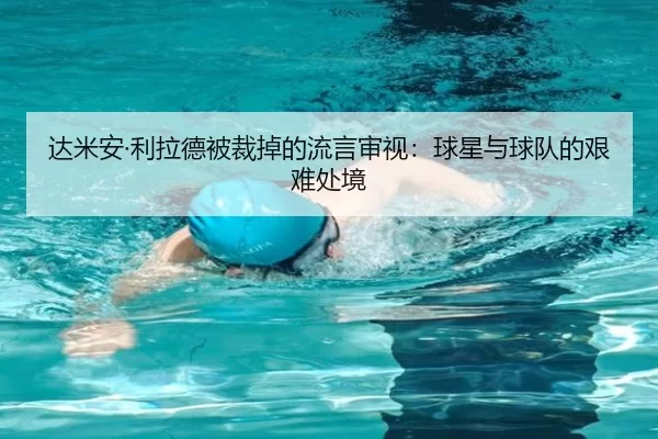 达米安·利拉德被裁掉的流言审视：球星与球队的艰难处境